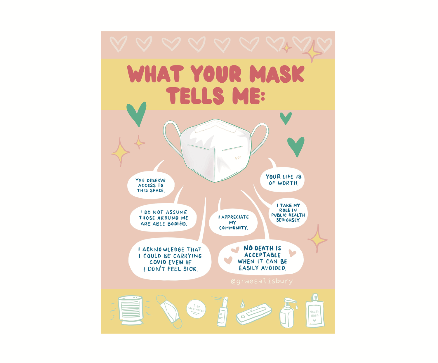 A poster of an N95 mask surrounded by hearts and stars and with the text "What your mask tells me:" The answers are in speech bubbles.

"You deserve access to this space."
"I do not assume those around me are able bodied."
"I acknowledge that I could be carrying covid even if I don't feel sick."
"I appreciate my community."
"No death is acceptable when it can be easily avoided."
"I take my role in public health seriously."
"Your life is on worth."

There is a lower border of personal care products, air purifiers and PCR tests.